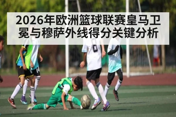 2026年欧洲篮球联赛皇马卫冕与穆萨外线得分关键分析